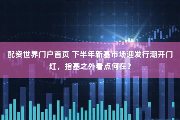 配资世界门户首页 下半年新基市场迎发行潮开门红，指基之外看点何在？