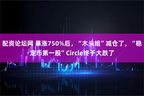 配资论坛网 暴涨750%后，“木头姐”减仓了，“稳定币第一股”Circle终于大跌了