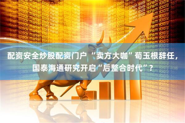 配资安全炒股配资门户 “卖方大咖”荀玉根辞任，国泰海通研究开启“后整合时代”?