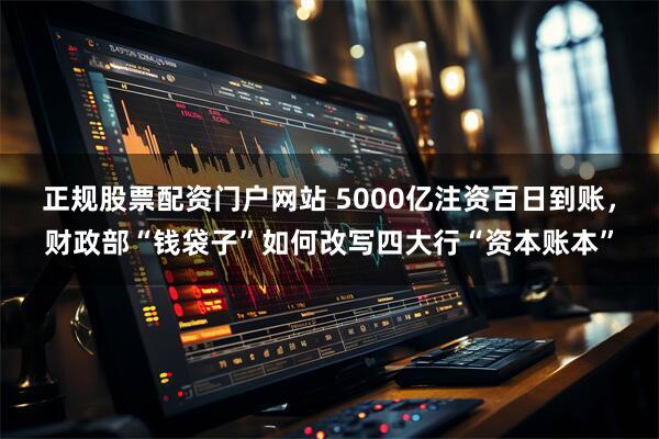 正规股票配资门户网站 5000亿注资百日到账，财政部“钱袋子”如何改写四大行“资本账本”