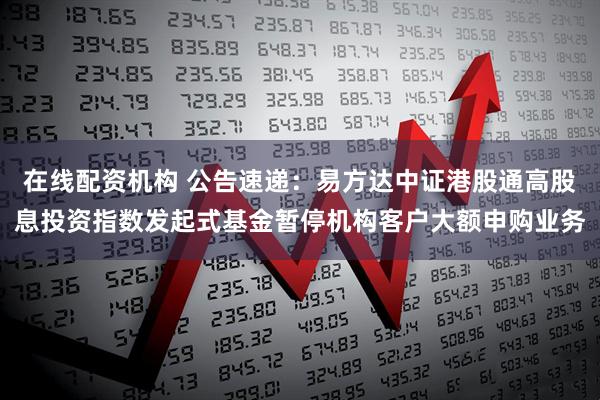 在线配资机构 公告速递：易方达中证港股通高股息投资指数发起式基金暂停机构客户大额申购业务