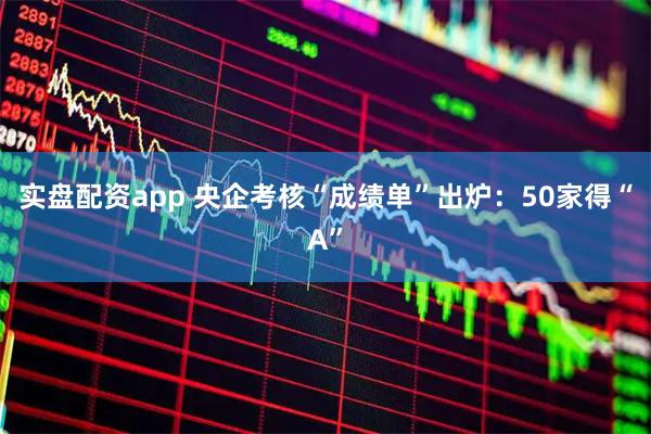 实盘配资app 央企考核“成绩单”出炉：50家得“A”