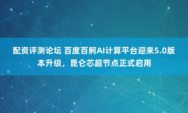 配资评测论坛 百度百舸AI计算平台迎来5.0版本升级，昆仑芯超节点正式启用