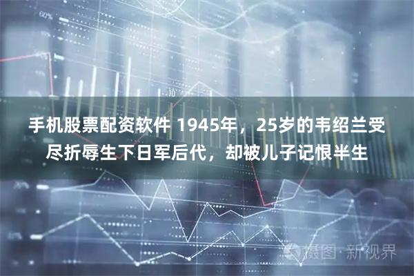 手机股票配资软件 1945年，25岁的韦绍兰受尽折辱生下日军后代，却被儿子记恨半生