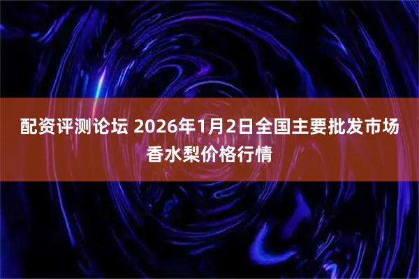 配资评测论坛 2026年1月2日全国主要批发市场香水梨价格行情