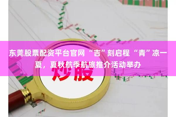 东莞股票配资平台官网 “吉”刻启程 “青”凉一夏，夏秋航季航旅推介活动举办