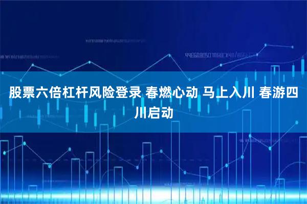 股票六倍杠杆风险登录 春燃心动 马上入川 春游四川启动