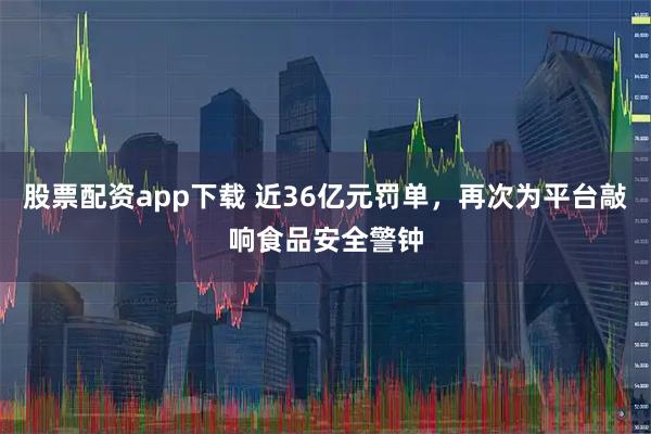 股票配资app下载 近36亿元罚单，再次为平台敲响食品安全警钟