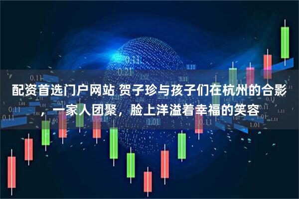 配资首选门户网站 贺子珍与孩子们在杭州的合影，一家人团聚，脸上洋溢着幸福的笑容