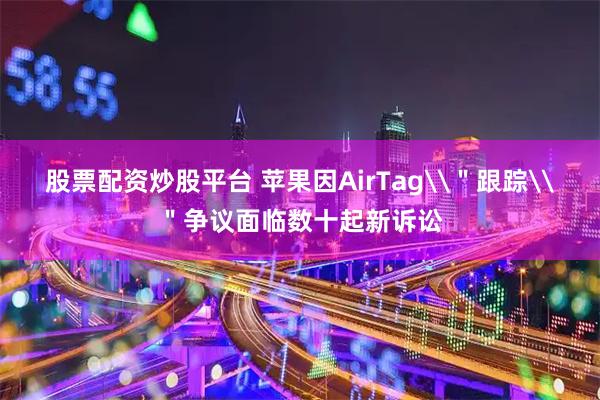 股票配资炒股平台 苹果因AirTag\＂跟踪\＂争议面临数十起新诉讼
