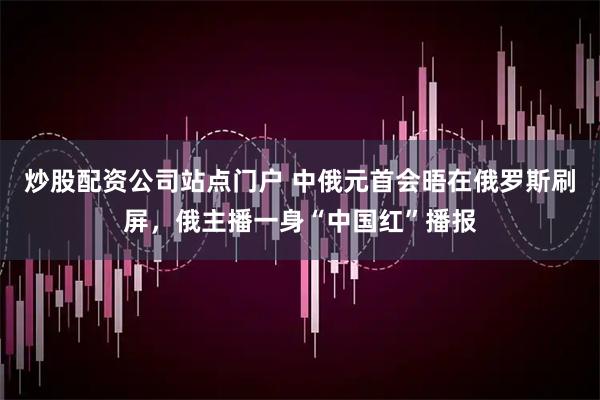 炒股配资公司站点门户 中俄元首会晤在俄罗斯刷屏，俄主播一身“中国红”播报
