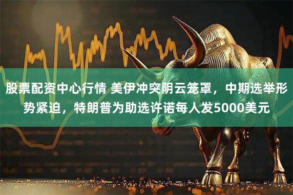 股票配资中心行情 美伊冲突阴云笼罩，中期选举形势紧迫，特朗普为助选许诺每人发5000美元