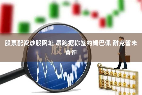 股票配资炒股网址 昂跑据称签约姆巴佩 耐克暂未置评