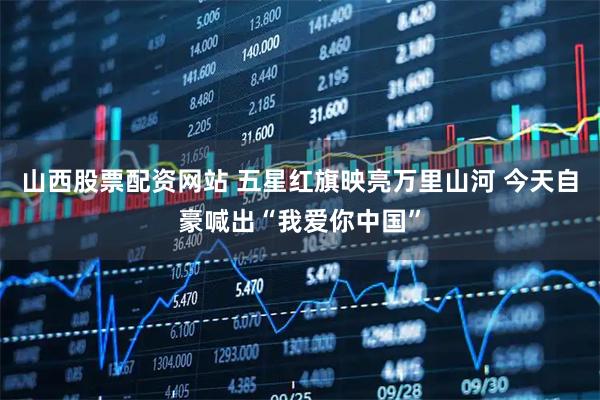 山西股票配资网站 五星红旗映亮万里山河 今天自豪喊出“我爱你中国”